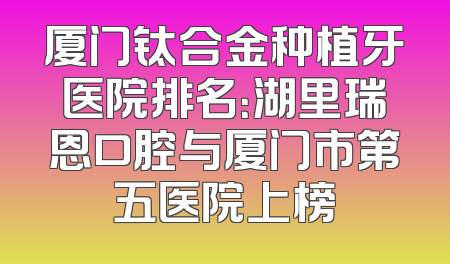 厦门钛合金种植牙医院排名：湖里瑞恩口腔与厦门市第五医院上榜