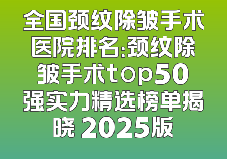 全国颈纹除皱手术医院排名：颈纹除皱手术top50强实力精选榜单揭晓 2025版