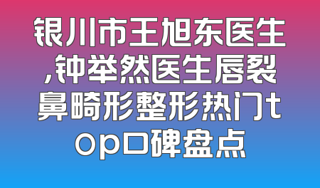 银川市王旭东医生，钟举然医生唇裂鼻畸形整形热门top口碑盘点