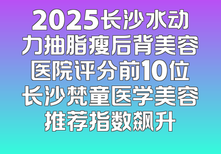 2025长沙水动力抽脂瘦后背美容医院评分前10位长沙梵童医学美容推荐指数飙升