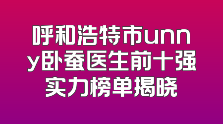 呼和浩特市unny卧蚕医生前十强实力榜单揭晓