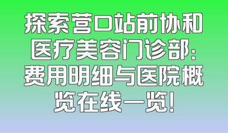探索营口站前协和医疗美容门诊部：费用明细与医院概览在线一览！