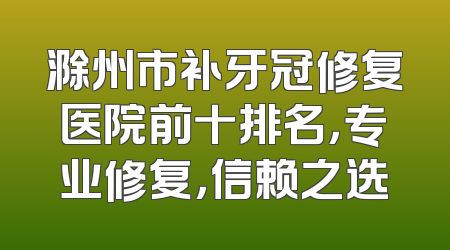 滁州市补牙冠修复医院前十排名，专业修复，信赖之选