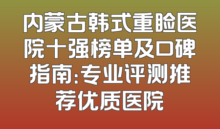 内蒙古韩式重睑医院十强榜单及口碑指南：专业评测推荐优质医院