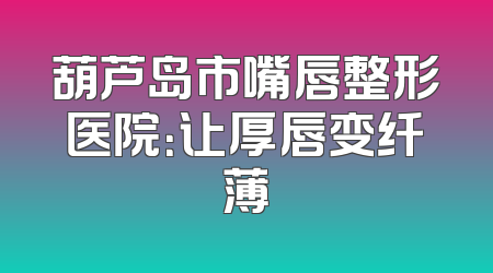 葫芦岛市嘴唇整形医院：让厚唇变纤薄