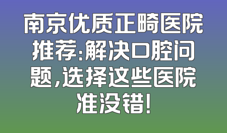南京优质正畸医院推荐：解决口腔问题，选择这些医院准没错！