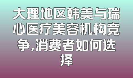 大理地区韩美与瑞心医疗美容机构竞争，消费者如何选择
