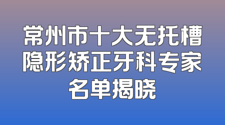 常州市十大无托槽隐形矫正牙科专家名单揭晓