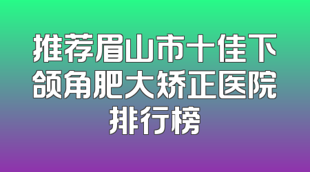 推荐眉山市十佳下颌角肥大矫正医院排行榜