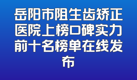 岳阳市阻生齿矫正医院上榜口碑实力前十名榜单在线发布