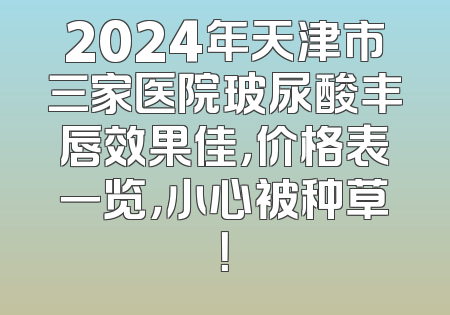 2024年天津市三家医院玻尿酸丰唇效果佳，价格表一览，小心被种草！