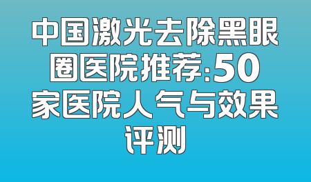 中国激光去除黑眼圈医院推荐：50家医院人气与效果评测