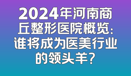 2024年河南商丘整形医院概览：谁将成为医美行业的领头羊？