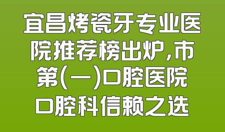 宜昌烤瓷牙专业医院推荐榜出炉，市第（一）口腔医院口腔科信赖之选
