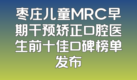 枣庄儿童MRC早期干预矫正口腔医生前十佳口碑榜单发布