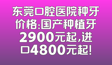 东莞口腔医院种牙价格：国产种植牙2900元起，进口4800元起！