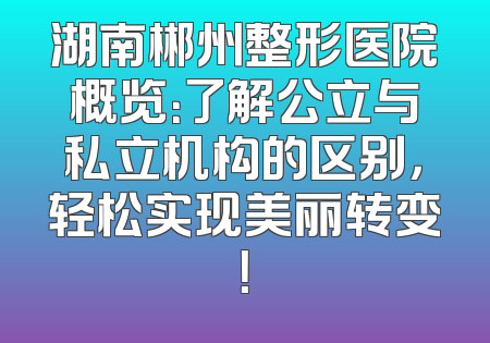 湖南郴州整形医院概览：了解公立与私立机构的区别，轻松实现美丽转变！