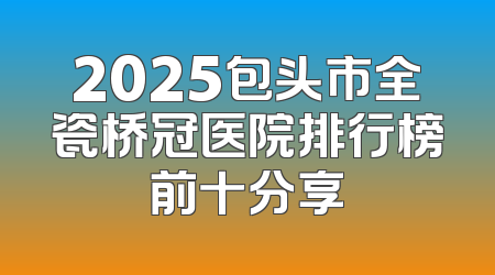 2025包头市全瓷桥冠医院排行榜前十分享