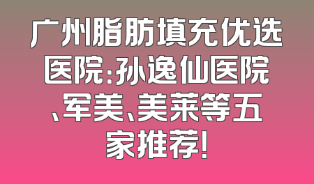 广州脂肪填充优选医院：孙逸仙医院、军美、美莱等五家推荐！