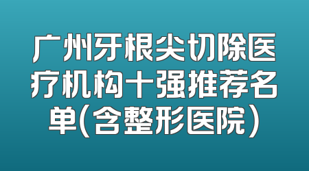 广州牙根尖切除医疗机构十强推荐名单（含整形医院）