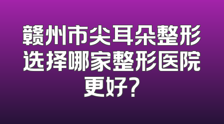 赣州市尖耳朵整形选择哪家整形医院更好？