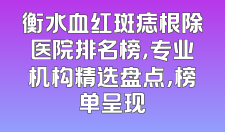 衡水血红斑痣根除医院排名榜，专业机构精选盘点，榜单呈现