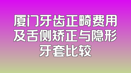 厦门牙齿正畸费用及舌侧矫正与隐形牙套比较