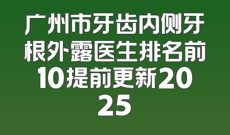 广州市牙齿内侧牙根外露医生排名前10提前更新2025