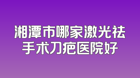 湘潭市哪家激光祛手术刀疤医院好