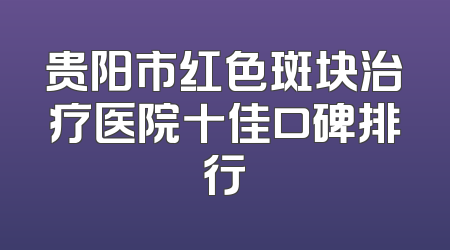 贵阳市红色斑块治疗医院十佳口碑排行