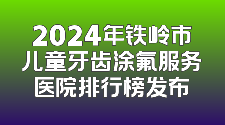 2024年铁岭市儿童牙齿涂氟服务医院排行榜发布