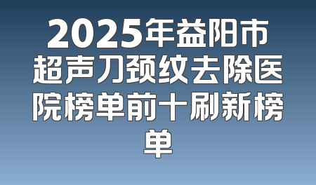 2025年益阳市超声刀颈纹去除医院榜单前十刷新榜单