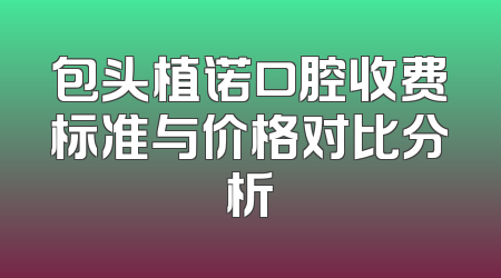 包头植诺口腔收费标准与价格对比分析
