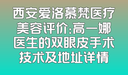 西安爱洛慕梵医疗美容评价：高一娜医生的双眼皮手术技术及地址详情