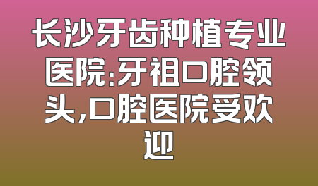 长沙牙齿种植专业医院：牙祖口腔领头，口腔医院受欢迎
