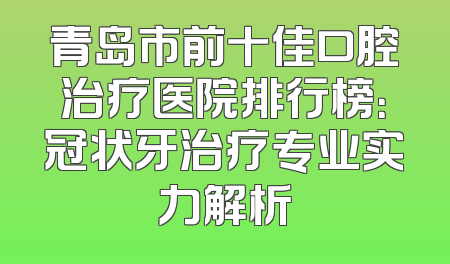 青岛市前十佳口腔治疗医院排行榜：冠状牙治疗专业实力解析