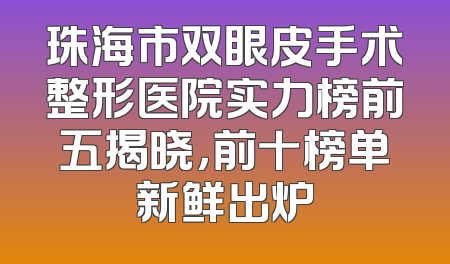 珠海市双眼皮手术整形医院实力榜前五揭晓，前十榜单新鲜出炉