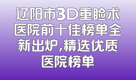 辽阳市3D重睑术医院前十佳榜单全新出炉，精选优质医院榜单