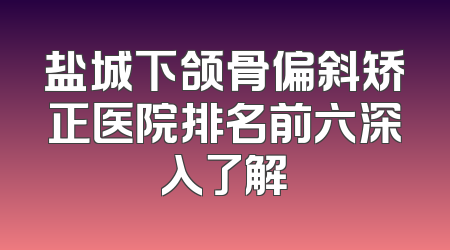 盐城下颌骨偏斜矫正医院排名前六深入了解