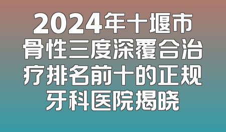 2024年十堰市骨性三度深覆合治疗排名前十的正规牙科医院揭晓
