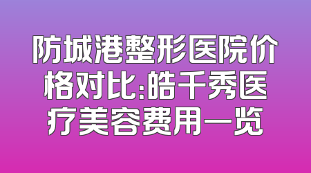 防城港整形医院价格对比：皓千秀医疗美容费用一览