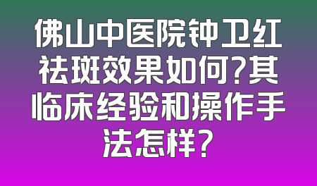 佛山中医院钟卫红祛斑效果如何？其临床经验和操作手法怎样？