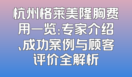 杭州格莱美隆胸费用一览：专家介绍、成功案例与顾客评价全解析