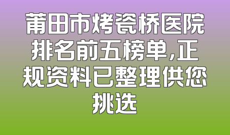 莆田市烤瓷桥医院排名前五榜单，正规资料已整理供您挑选