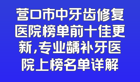 营口市中牙齿修复医院榜单前十佳更新，专业龋补牙医院上榜名单详解