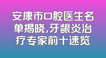 安康市口腔医生名单揭晓，牙龈炎治疗专家前十速览