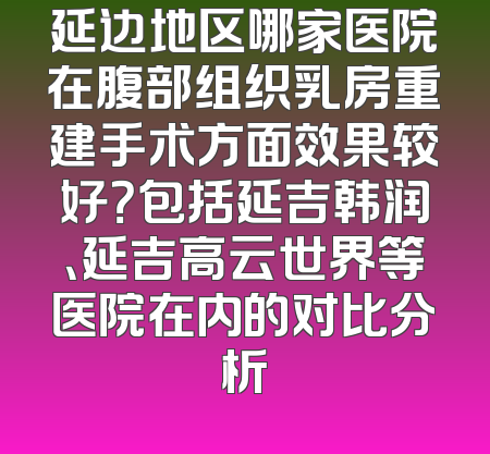 延边地区哪家医院在腹部组织乳房重建手术方面效果较好？包括延吉韩润、延吉高云世界等医院在内的对比分析