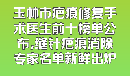 玉林市疤痕修复手术医生前十榜单公布，缝针疤痕消除专家名单新鲜出炉