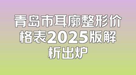 青岛市耳廓整形价格表2025版解析出炉