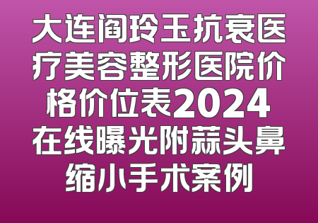 大连阎玲玉抗衰医疗美容整形医院价格价位表2024在线曝光附蒜头鼻缩小手术案例